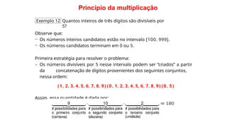 Princípio da multiplicação
Exemplo 12 Quantos inteiros de três dígitos são divisíveis por
5?
Observe que:
– Os números inteiros candidatos estão no intervalo [100, 999].
– Os números candidatos terminam em 0 ou 5.
Primeira estratégia para resolver o problema:
– Os números divisíveis por 5 nesse intervalo podem ser “criados” a partir
da concatenação de dígitos provenientes dos seguintes conjuntos,
nessa ordem:
{1, 2, 3, 4, 5, 6, 7, 8, 9}{0, 1, 2, 3, 4, 5, 6, 7, 8, 9}{0, 5}
Assim, essa quantidade é dada por:
 