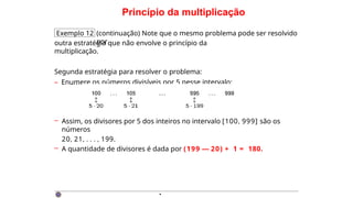 Princípio da multiplicação
Exemplo 12 (continuação) Note que o mesmo problema pode ser resolvido
por
outra estratégia que não envolve o princípio da
multiplicação.
Segunda estratégia para resolver o problema:
– Enumere os números divisíveis por 5 nesse intervalo:
– Assim, os divisores por 5 dos inteiros no intervalo [100, 999] são os
números
20, 21, . . . , 199.
– A quantidade de divisores é dada por (199 — 20) + 1 = 180.
·
 