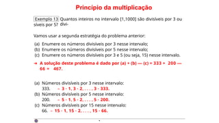 Princípio da multiplicação
Exemplo 13 Quantos inteiros no intervalo [1,1000] são divisíveis por 3 ou
divi-
síveis por 5?
Vamos usar a segunda estratégia do problema anterior:
(a) Enumere os números divisíveis por 3 nesse intervalo;
(b) Enumere os números divisíveis por 5 nesse intervalo;
(c) Enumere os números divisíveis por 3 e 5 (ou seja, 15) nesse intervalo.
➜ A solução deste problema é dado por (a) + (b) — (c) = 333 + 200 —
66 = 467.
(a) Números divisíveis por 3 nesse intervalo:
333. – 3 · 1, 3 · 2, . . . , 3 · 333.
(b) Números divisíveis por 5 nesse intervalo:
200. – 5 · 1, 5 · 2, . . . , 5 · 200.
(c) Números divisíveis por 15 nesse intervalo:
66. – 15 · 1, 15 · 2, . . . , 15 · 66.
·
 