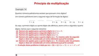 Princípio da multiplicação
Exemplo 14
Quantos números palíndromos existem que possuem cinco dígitos?
Um número palíndromo tem a seguinte regra de formação de dígitos:
1◦ = d1 2◦ = d2 3◦ = d3 4◦ = d2 5◦ = d1
Ou seja, o primeiro dígito e o quinto dígito são idênticos, assim como o segundo e quarto
dígitos. Vamos usar o seguinte raciocínio:
(a) Número de opções para o primeiro dígito (d1 ) = n — 1.
(b) Número de opções para o segundo dígito (d2 ) = n.
(c) Número de opções para o terceiro dígito (d3 ) = n.
(d) Número de opções para o quarto dígito (d2 ). É o mesmo valor do segundo
dígito e deve ser considerado um único elemento que já foi contado.
(e) Número de opções para o quinto dígito (d1 ). É o mesmo valor do primeiro
dígito e deve ser considerado um único elemento que já foi contado.
➜ A solução deste problema é dado por (a) × (b) × (c) = (n — 1) · n · n = n3 — n2
·
 