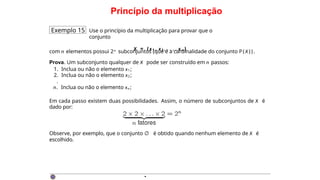 Princípio da multiplicação
Exemplo 15 Use o princípio da multiplicação para provar que o
conjunto
X = {x1 , x2 , . . . , x n }
com n elementos possui 2n subconjuntos (que é a cardinalidade do conjunto P ( X ) ) .
Prova. Um subconjunto qualquer de X pode ser construído em n passos:
1. Inclua ou não o elemento x1 ;
2. Inclua ou não o elemento x2 ;
.
n. Inclua ou não o elemento xn ;
Em cada passo existem duas possibilidades. Assim, o número de subconjuntos de X é
dado por:
Observe, por exemplo, que o conjunto ∅ é obtido quando nenhum elemento de X é
escolhido.
·
 