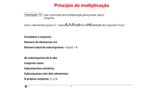 Princípio da multiplicação
Exemplo 15 Use o princípio da multiplicação para provar que o
conjunto
X = {x1 , x2 , . . . , x n }
com n elementos possui 2n subconjuntos (que é a cardinalidade do conjunto P ( X ) ) .
Considere o conjunto
Número de elementos (n):
Número total de subconjuntos: =2x2x2 = 8
Os subconjuntos de A são:
Conjunto vazio:
Subconjuntos unitários:
Subconjuntos com dois elementos:
O próprio conjunto: {1,2,3}
·
 