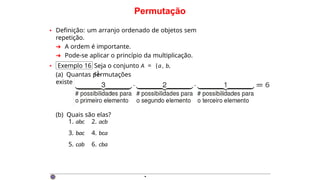 Permutação
• Definição: um arranjo ordenado de objetos sem
repetição.
➜ A ordem é importante.
➜ Pode-se aplicar o princípio da multiplicação.
• Exemplo 16 Seja o conjunto A = {a, b,
c}.
(a) Quantas permutações
existem?
(b) Quais são elas?
1. abc
3. bac
5. cab
2. acb
4. bca
6. cba
·
 