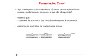 Permutação: Caso I
• Seja um conjunto com n elementos. Quantas permutações existem
conside- rando todos os elementos e que não há repetição?
• Observe que:
– A ordem de ocorrência dos símbolos do conjunto é importante.
• Aplicando-se o princípio da multiplicação, temos:
·
 