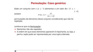 Permutação: Caso genérico
Dado um conjunto com n (n ≥ 1) elementos e um valor de r (1 ≤ r
≤ n),
existem
P (n, r ) =
n!
( n — r)!
permutações de elementos desse conjunto considerando que não há
repetição.
Lembre-se que na Permutação:
➜ Elementos não são repetidos.
➜ A ordem em que esses elementos aparecem é importante, ou seja, a
permu- tação pode ser representada por uma tupla ordenada.
·
 
