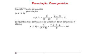 Permutação: Caso genérico
Exemplo 17 Avalie as seguintes
permutações:
(a) P (5, 2).
P (5, 2) =
5! 5 · 4 · 3!
(5 — 2)! 3!
= = 20
(b) Quantidade de permutações de tamanho 4 de um conjunto de 7
objetos.
P (7, 4) =
7! 7 · 6 · 5 · 4 ·
3!
(7 — 4)! 3!
= = 840
·
 