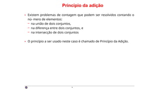Princípio da adição
• Existem problemas de contagem que podem ser resolvidos contando o
nú- mero de elementos:
– na união de dois conjuntos,
– na diferença entre dois conjuntos, e
– na intersecção de dois conjuntos
• O princípio a ser usado neste caso é chamado de Princípio da Adição.
·
 