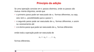 Princípio da adição
Se uma operação consiste em k passos distintos, onde os passos são
mutua- mente disjuntos, sendo que
• o primeiro passo pode ser executado de n1 formas diferentes, ou seja,
exis- tem n1 possibilidades para o passo 1,
• o segundo passo pode ser executado de n2 formas diferentes, e assim
su- cessivamente até
• o k-ésimo passo que pode ser executado de nk formas diferentes
então toda a operação pode ser executada de
n1 + n2 + . . . + nk
formas diferentes.
·
 