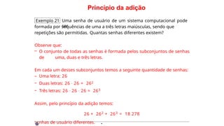 Princípio da adição
Exemplo 21 Uma senha de usuário de um sistema computacional pode
ser
formada por sequências de uma a três letras maiúsculas, sendo que
repetições são permitidas. Quantas senhas diferentes existem?
Observe que:
– O conjunto de todas as senhas é formada pelos subconjuntos de senhas
de uma, duas e três letras.
Em cada um desses subconjuntos temos a seguinte quantidade de senhas:
– Uma letra: 26
– Duas letras: 26 · 26 = 262
– Três letras: 26 · 26 · 26 = 263
Assim, pelo princípio da adição temos:
26 + 262 + 263 = 18 278
senhas de usuário diferentes. ·
 