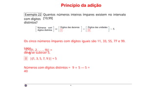 Princípio da adição
Exemplo 22 Quantos números inteiros ímpares existem no intervalo
[10,99]
com dígitos
distintos?
Os cinco números ímpares com dígitos iguais são 11, 33, 55, 77 e 99.
Logo,
deve-se subtrair 5.
I |{1, 2, . . . , 9}| =
9
II |{1, 3, 5, 7, 9 }| = 5
Números com dígitos distintos = 9 × 5 — 5 =
40
·
 