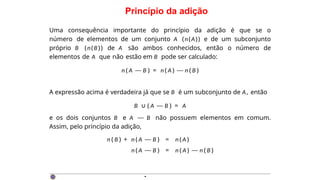 Princípio da adição
Uma consequência importante do princípio da adição é que se o
número de elementos de um conjunto A (n(A)) e de um subconjunto
próprio B (n(B)) de A são ambos conhecidos, então o número de
elementos de A que não estão em B pode ser calculado:
n ( A — B ) = n ( A ) — n ( B )
A expressão acima é verdadeira já que se B é um subconjunto de A, então
B ∪ ( A — B ) = A
e os dois conjuntos B e A — B não possuem elementos em comum.
Assim, pelo princípio da adição,
n ( B ) + n ( A — B ) = n ( A )
n ( A — B ) = n ( A ) — n ( B )
·
 