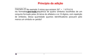 Princípio da adição
Exemplo 23 No exemplo 3 vimos que existem 364 = 1 679 616
identificado-
res formados por uma sequência de quatro símbolos escolhidos de um
conjunto formado pelas 26 letras do alfabeto e os 10 dígitos, com repetição
de símbolos. Dessa quantidade quantos identificadores possuem pelo
menos um símbolo re- petido?
·
 