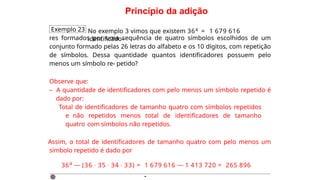 Princípio da adição
Exemplo 23 No exemplo 3 vimos que existem 364 = 1 679 616
identificado-
res formados por uma sequência de quatro símbolos escolhidos de um
conjunto formado pelas 26 letras do alfabeto e os 10 dígitos, com repetição
de símbolos. Dessa quantidade quantos identificadores possuem pelo
menos um símbolo re- petido?
Observe que:
– A quantidade de identificadores com pelo menos um símbolo repetido é
dado por:
Total de identificadores de tamanho quatro com símbolos repetidos
e não repetidos menos total de identificadores de tamanho
quatro com símbolos não repetidos.
Assim, o total de identificadores de tamanho quatro com pelo menos um
símbolo repetido é dado por
364 — (36 · 35 · 34 · 33) = 1 679 616 — 1 413 720 = 265 896
·
 
