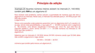 Princípio da adição
Exemplo 25 Quantos números inteiros existem no intervalo [1, 100 000]
que
contêm pelo menos um algarismo 6?
Para resolver este problema, vamos calcular a quantidade de números que não tem o
algarismo 6 no intervalo. Neste caso, o intervalo fica alterado para [1, 99 999] já que 100
000 não contém
o algarismo 6.
Temos cinco posições onde podemos preencher com os algarismos de 0 a 9, exceto o 6,
ou seja, temos nove possibilidades, o que gera 95 = 59 049 números sem o algarismo
6. No entanto, uma dessas sequências é formada por cinco 0’s, que está fora do
intervalo pedido e, assim, temos 59 049 — 1 = 59 048 números no intervalo [1, 99
999] que não contêm o
algarismo 6.
Sabemos que no intervalo [1, 99 999] temos 99 999 números sendo que 59 048 deles
não contêm o algarismo 6. Logo, temos
99 999 — 59 048 = 40 951
números que contêm pelo menos um algarismo 6.
·
 