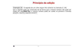 Princípio da adição
Exemplo 26 O segredo de um cofre requer três números no intervalo [1, 39].
Suponha
que o segredo pode ser construído de tal forma que o mesmo número não pode ser
usado em sequência mas o mesmo número pode ser usado na primeira e terceira
posições. Quantos segredos existem?
·
 