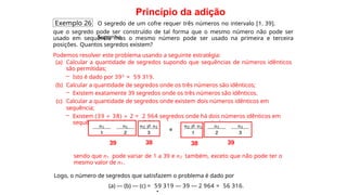 Princípio da adição
Exemplo 26 O segredo de um cofre requer três números no intervalo [1, 39].
Suponha
que o segredo pode ser construído de tal forma que o mesmo número não pode ser
usado em sequência mas o mesmo número pode ser usado na primeira e terceira
posições. Quantos segredos existem?
Podemos resolver este problema usando a seguinte estratégia:
(a) Calcular a quantidade de segredos supondo que sequências de números idênticos
são permitidas;
– Isto é dado por 393 = 59 319.
(b) Calcular a quantidade de segredos onde os três números são idênticos;
– Existem exatamente 39 segredos onde os três números são idênticos.
(c) Calcular a quantidade de segredos onde existem dois números idênticos em
sequência;
– Existem (39 × 38) × 2 = 2 964 segredos onde há dois números idênticos em
sequên- cia. Estes dois cenários podem ser representados por:
sendo que n1 pode variar de 1 a 39 e n2 também, exceto que não pode ter o
mesmo valor de n1.
Logo, o número de segredos que satisfazem o problema é dado por
(a) — (b) — (c) = 59 319 — 39 — 2 964 = 56 316.
·
39 38 38 39
 