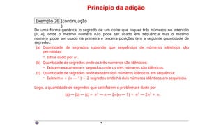 Princípio da adição
Exemplo 26 (continuação
)
De uma forma genérica, o segredo de um cofre que requer três números no intervalo
[1, n], onde o mesmo número não pode ser usado em sequência mas o mesmo
número pode ser usado na primeira e terceira posições tem a seguinte quantidade de
segredos:
(a) Quantidade de segredos supondo que sequências de números idênticos são
permitidas:
– Isto é dado por n3.
(b) Quantidade de segredos onde os três números são idênticos:
– Existem exatamente n segredos onde os três números são idênticos.
(c) Quantidade de segredos onde existem dois números idênticos em sequência:
– Existem n × (n — 1) × 2 segredos onde há dois números idênticos em sequência.
Logo, a quantidade de segredos que satisfazem o problema é dado por
(a) — (b) — (c) = n3
— n — 2n(n — 1) = n3
— 2n2
+ n.
·
 