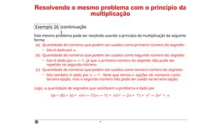 Resolvendo o mesmo problema com o princípio da
multiplicação
Exemplo 26 (continuação
)
Este mesmo problema pode ser resolvido usando o princípio da multiplicação da seguinte
forma:
(a) Quantidade de números que podem ser usados como primeiro número do segredo:
– Isto é dado por n.
(b) Quantidade de números que podem ser usados como segundo número do segredo:
– Isto é dado por n — 1, já que o primeiro número do segredo não pode ser
repetido no segundo número.
(c) Quantidade de números que podem ser usados como terceiro número do segredo:
– Isto também é dado por n — 1. Note que temos n opções de números como
terceira opção, mas o segundo número não pode ser usado na terceira opção.
Logo, a quantidade de segredos que satisfazem o problema é dado por
(a) × (b) × (c) = n(n — 1)(n — 1) = n(n2
— 2n + 1) = n3
— 2n2
+ n.
·
 