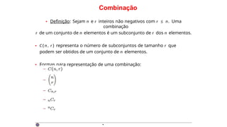 Combinação
• Definição: Sejam n e r inteiros não negativos com r ≤ n. Uma
combinação
r de um conjunto de n elementos é um subconjunto de r dos n elementos.
• C ( n , r ) representa o número de subconjuntos de tamanho r que
podem ser obtidos de um conjunto de n elementos.
• Formas para representação de uma combinação:
·
 
