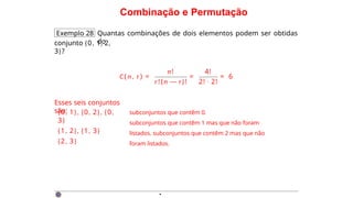 Combinação e Permutação
Exemplo 28 Quantas combinações de dois elementos podem ser obtidas
do
conjunto {0, 1, 2,
3}?
C ( n , r ) =
n!
r!(n — r)!
=
4!
2! · 2!
= 6
Esses seis conjuntos
são:
{0, 1}, {0, 2}, {0,
3}
{1, 2}, {1, 3}
{2, 3}
subconjuntos que contêm 0.
subconjuntos que contêm 1 mas que não foram
listados. subconjuntos que contêm 2 mas que não
foram listados.
·
 