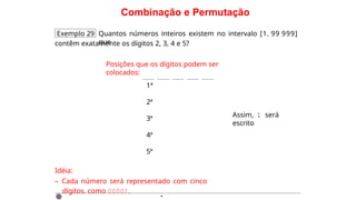Combinação e Permutação
Exemplo 29 Quantos números inteiros existem no intervalo [1, 99 999]
que
contêm exatamente os dígitos 2, 3, 4 e 5?
Posições que os dígitos podem ser
colocados:
1ª
2ª
3ª
4ª
5ª
Idéia:
– Cada número será representado com cinco
dígitos. como 00001.
Assim, 1 será
escrito
·
 