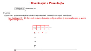 Combinação e Permutação
Exemplo 29 (continuação
)
Devemos:
(b) Calcular a quantidade de permutações que podemos ter com os quatro dígitos obrigatórios;
– Isto é dado por 4! = 24. Para cada conjunto de quatro posições existem 24 permutações para os quatro
dígitos obrigatórios.
·
1ª
2ª
3ª
4ª
5ª
4 3 2 1
 