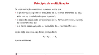Princípio da multiplicação
Se uma operação consiste em k passos, sendo que
• o primeiro passo pode ser executado de n1 formas diferentes, ou seja,
exis- tem n1 possibilidades para o passo 1,
• o segundo passo pode ser executado de n2 formas diferentes, e assim,
su- cessivamente, até
• o k-ésimo passo que pode ser executado de nk formas diferentes
então toda a operação pode ser executada de
n1 · n2 · . . . · nk
formas diferentes.
·
 