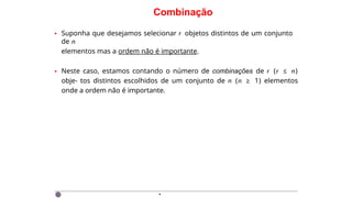 Combinação
• Suponha que desejamos selecionar r objetos distintos de um conjunto
de n
elementos mas a ordem não é importante.
• Neste caso, estamos contando o número de combinações de r (r ≤ n)
obje- tos distintos escolhidos de um conjunto de n (n ≥ 1) elementos
onde a ordem não é importante.
·
 