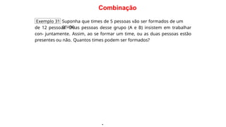 Combinação
Exemplo 31 Suponha que times de 5 pessoas vão ser formados de um
grupo
de 12 pessoas. Duas pessoas desse grupo (A e B) insistem em trabalhar
con- juntamente. Assim, ao se formar um time, ou as duas pessoas estão
presentes ou não. Quantos times podem ser formados?
·
 