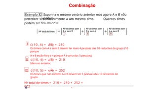 Combinação
Exemplo 32 Suponha o mesmo cenário anterior mas agora A e B não
podem
pertencer simultaneamente a um mesmo time. Quantos times
podem ser for- mados?
I C(10, 4) = 10! = 210
4!·6!
Os times com A e sem B devem ter mais 4 pessoas das 10 restantes do grupo (10
porque
A e B estão fora e 4 porque A é uma das 5 pessoas).
II C(10, 4) = 10! = 210
4!·6!
Idem ao anterior.
III C(10, 5) = 10! = 252
5!·5!
Os times que não contêm A e B devem ter 5 pessoas das 10 restantes do
grupo.
No total de times = 210 + 210 + 252 =
672 ·
 
