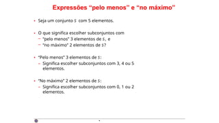 Expressões “pelo menos” e “no máximo”
• Seja um conjunto S com 5 elementos.
• O que significa escolher subconjuntos com
– “pelo menos” 3 elementos de S, e
– “no máximo” 2 elementos de S?
• “Pelo menos” 3 elementos de S:
– Significa escolher subconjuntos com 3, 4 ou 5
elementos.
• “No máximo” 2 elementos de S:
– Significa escolher subconjuntos com 0, 1 ou 2
elementos.
·
 