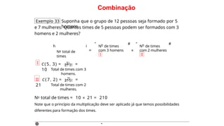 Combinação
Exemplo 33 Suponha que o grupo de 12 pessoas seja formado por 5
homens
e 7 mulheres. Quantos times de 5 pessoas podem ser formados com 3
homens e 2 mulheres?
h
No total de
times
i
=
o
N de times
com 3 homens
I
" # "
×
o
N de times
com 2 mulheres
II
#
I C(5 , 3) = 5! =
10
2!·3!
Total de times com 3
homens.
II C (7 , 2) = 7! =
21
2!·5!
Total de times com 2
mulheres.
No total de times = 10 × 21 = 210
Note que o princípio da multiplicação deve ser aplicado já que temos possibilidades
diferentes para formação dos times.
·
 