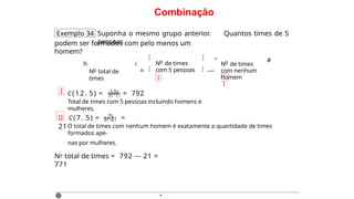 Combinação
Exemplo 34 Suponha o mesmo grupo anterior. Quantos times de 5
pessoas
podem ser formados com pelo menos um
homem?
h
o
N total de
times
i
= 
o
N de times
com 5 pessoas
 
I
 —
" o
N de times
com nenhum
homem
I
I
#
I C(12, 5) = 12! = 792
5!·7!
Total de times com 5 pessoas incluindo homens e
mulheres.
II C (7 , 5) = 7! =
21
5!·2!
O total de times com nenhum homem é exatamente a quantidade de times
formados ape-
nas por mulheres.
No total de times = 792 — 21 =
771
·
 