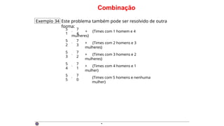 Combinação
Exemplo 34 Este problema também pode ser resolvido de outra
forma:
5 7
1 4
· + {Times com 1 homem e 4
mulheres}
·
5 7
2 3
+ {Times com 2 homens e 3
mulheres}
·
5 7
3 2
+ {Times com 3 homens e 2
mulheres}
·
5 7
4 1
+ {Times com 4 homens e 1
mulher}
·
5 7
5 0
{Times com 5 homens e nenhuma
mulher}
·
 