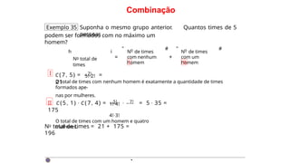 Combinação
Exemplo 35 Suponha o mesmo grupo anterior. Quantos times de 5
pessoas
podem ser formados com no máximo um
homem?
h
No total de
times
i
=
o
N de times
com nenhum
homem
I
" # "
+
o
N de times
com um
homem
II
#
I C(7 , 5) = 7! =
21
5!·2!
O total de times com nenhum homem é exatamente a quantidade de times
formados ape-
nas por mulheres.
II C (5 , 1) · C(7, 4) = 5! · 7! = 5 · 35 =
175
1!·4!
4!·3!
O total de times com um homem e quatro
mulheres.
No total de times = 21 + 175 =
196
·
 