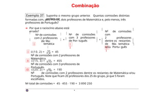 Combinação
Exemplo 37 Suponha o mesmo grupo anterior. Quantas comissões distintas
podem ser
formadas com, pelo menos, dois professores de Matemática e, pelo menos, três
professores de Português?
➜ Por que o raciocínio abaixo está
errado?


I
No de comissões
com 2 professores
de Ma-

temática

 ×
 

No de comissões
com 3 professores
de Por- tuguês
I
I


 × 


o
N de comissões
com
2 professores
dentre os restantes
de Ma- temática
e/ou Portu- guês
 
II
I



I C(10, 2) = 10!
2!·8!
= 45
o
N de comissões com 2 professores de
Matemática.
3!·12!
II C(15, 3) = 15!
= 455
o
N de comissões com 3 professores de
Português.
2!·18!
III C(20, 2) = 20!
= 190
o
N de comissões com 2 professores dentre os restantes de Matemática e/ou
Português. Note que ficam 20 professores dos 25 do grupo, já que 5 foram
escolhidos.
No total de comissões = 45 · 455 · 190 = 3 890 250
·
 