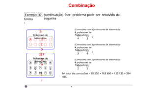 Combinação
Exemplo 37 (continuação) Este problema pode ser resolvido da
seguinte
forma
:
A B
C
D
EF
G
H
I
J
I
Professores de
Matemática
a b c d e
f g h i j
k l m n o
II
Professores de
Português
{Comissões com 4 professores de Matemática
e
3 professores de
Português}
10 15
4 3
· +
{Comissões com 3 professores de Matemática
e
4 professores de
Português}
10 15
3 4
· +
{Comissões com 2 professores de Matemática
e
5 professores de
Português}
10
·
15
2 5
No total de comissões = 95 550 + 163 800 + 135 135 = 394
485.
·
 