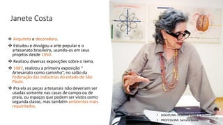 Janete Costa
❖ Arquiteta e decoradora.
❖ Estudou e divulgou a arte popular e o
artesanato brasileiro, usando-os em seus
projetos desde 1950.
❖ Realizou diversas exposições sobre o tema.
❖ 1987, realizou a primeira exposição “
Artesanato como caminho”, no salão da
Federação das indústrias do estado de São
Paulo.
❖ Pra ela as peças artesanais não deveriam ser
usadas somente nas casas de campo ou de
praia, ou espaços que podem ser vistos como
segunda classe, mas também ambientes mais
requintados.
• DISCIPLINA: DES0098 Moda e Artesanato
• PROFESSORA: Samara Sousa
 