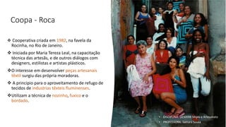 Coopa - Roca
❖ Cooperativa criada em 1982, na favela da
Rocinha, no Rio de Janeiro.
❖ Iniciada por Maria Tereza Leal, na capacitação
técnica das artesãs, e de outros diálogos com
designers, estilistas e artistas plásticos.
❖O interesse em desenvolver peças artesanais
têxtil surgiu das própria moradoras.
❖ A principio para o aproveitamento de refugo de
tecidos de industrias têxteis fluminenses.
❖Utilizam a técnica de nozinho, fuxico e o
bordado.
• DISCIPLINA: DES0098 Moda e Artesanato
• PROFESSORA: Samara Sousa
 