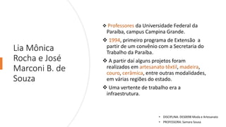 Lia Mônica
Rocha e José
Marconi B. de
Souza
❖ Professores da Universidade Federal da
Paraíba, campus Campina Grande.
❖ 1994, primeiro programa de Extensão a
partir de um convênio com a Secretaria do
Trabalho da Paraíba.
❖ A partir daí alguns projetos foram
realizados em artesanato têxtil, madeira,
couro, cerâmica, entre outras modalidades,
em várias regiões do estado.
❖ Uma vertente de trabalho era a
infraestrutura.
• DISCIPLINA: DES0098 Moda e Artesanato
• PROFESSORA: Samara Sousa
 