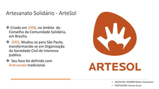 Artesanato Solidário - ArteSol
❖ Criado em 1998, no âmbito do
Conselho da Comunidade Solidária,
em Brasília.
❖ 2002, Mudou-se para São Paulo,
transformando-se em Organização
da Sociedade Civil de Interesse
publico.
❖ Seu foco foi definido com
Artesanato tradicional.
• DISCIPLINA: DES0098 Moda e Artesanato
• PROFESSORA: Samara Sousa
 