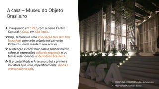 A casa – Museu do Objeto
Brasileiro
❖ Inaugurado em 1997, com o nome Centro
Cultural A Casa, em São Paulo.
❖Hoje, o museu é uma associação civil sem fins
lucrativos com sede própria no bairro de
Pinheiros, onde mantém seu acervo.
❖ A intenção é contribuir para o conhecimento
sobre as expressões culturais regionais e os
temas relacionados à identidade brasileira.
❖ O projeto Moda e Artesanato foi a primeira
iniciativa que uniu, especificamente, moda e
artesanato no país.
• DISCIPLINA: DES0098 Moda e Artesanato
• PROFESSORA: Samara Sousa
 