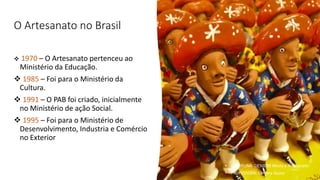 O Artesanato no Brasil
❖ 1970 – O Artesanato pertenceu ao
Ministério da Educação.
❖ 1985 – Foi para o Ministério da
Cultura.
❖ 1991 – O PAB foi criado, inicialmente
no Ministério de ação Social.
❖ 1995 – Foi para o Ministério de
Desenvolvimento, Industria e Comércio
no Exterior
• DISCIPLINA: DES0098 Moda e Artesanato
• PROFESSORA: Samara Sousa
 