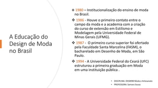 A Educação do
Design de Moda
no Brasil
❖ 1980 – Institucionalização do ensino de moda
no Brasil.
❖ 1986 - Houve o primeiro contato entre o
campo da moda e a academia com a criação
do curso de extensão em Estilismo e
Modelagem pela Universidade Federal de
Minas Gerais (UFMG).
❖ 1987 - O primeiro curso superior foi ofertado
pela Faculdade Santa Marcelina (FASM), o
bacharelado em Desenho de Moda, em São
Paulo.
❖ 1994 - A Universidade Federal do Ceará (UFC)
estruturou a primeira graduação em Moda
em uma instituição pública .
• DISCIPLINA: DES0098 Moda e Artesanato
• PROFESSORA: Samara Sousa
 