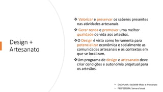 Design +
Artesanato
❖ Valorizar e preservar os saberes presentes
nas atividades artesanais.
❖ Gerar renda e promover uma melhor
qualidade de vida aos artesãos.
❖O Design é visto como ferramenta para
potencializar econômica e socialmente as
comunidades artesanais e os contextos em
que se localizam.
❖Um programa de design e artesanato deve
criar condições e autonomia projetual para
os artesãos.
• DISCIPLINA: DES0098 Moda e Artesanato
• PROFESSORA: Samara Sousa
 