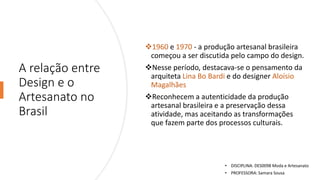 A relação entre
Design e o
Artesanato no
Brasil
❖1960 e 1970 - a produção artesanal brasileira
começou a ser discutida pelo campo do design.
❖Nesse período, destacava-se o pensamento da
arquiteta Lina Bo Bardi e do designer Aloísio
Magalhães
❖Reconhecem a autenticidade da produção
artesanal brasileira e a preservação dessa
atividade, mas aceitando as transformações
que fazem parte dos processos culturais.
• DISCIPLINA: DES0098 Moda e Artesanato
• PROFESSORA: Samara Sousa
 
