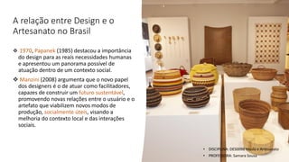 A relação entre Design e o
Artesanato no Brasil
❖ 1970, Papanek (1985) destacou a importância
do design para as reais necessidades humanas
e apresentou um panorama possível de
atuação dentro de um contexto social.
❖ Manzini (2008) argumenta que o novo papel
dos designers é o de atuar como facilitadores,
capazes de construir um futuro sustentável,
promovendo novas relações entre o usuário e o
artefato que viabilizem novos modos de
produção, socialmente úteis, visando a
melhoria do contexto local e das interações
sociais.
• DISCIPLINA: DES0098 Moda e Artesanato
• PROFESSORA: Samara Sousa
 