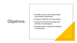 Objetivos:
• Entender como se dá a aproximação
entre Moda e Artesanato;
• Conhecer trabalhos com essa ênfase;
• Conhecer as formas de atuação dos
artesãos e dos designers;
• Aprender sobre a atuação do designer
no artesanato.
 