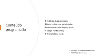 Conteúdo
programado
❖ Histórico da aproximação;
❖Quem realiza essa aproximação;
❖O artesanato educativo no Brasil;
❖ Design + Artesanato;
❖ Artesanato na moda
• DISCIPLINA: DES0098 Moda e Artesanato
• PROFESSORA: Samara Sousa
 