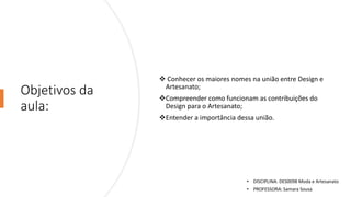 Objetivos da
aula:
❖ Conhecer os maiores nomes na união entre Design e
Artesanato;
❖Compreender como funcionam as contribuições do
Design para o Artesanato;
❖Entender a importância dessa união.
• DISCIPLINA: DES0098 Moda e Artesanato
• PROFESSORA: Samara Sousa
 